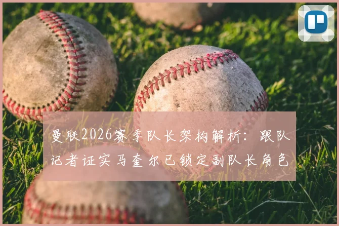曼联2026赛季队长架构解析：跟队记者证实马奎尔已锁定副队长角色，队内地位与职责一览